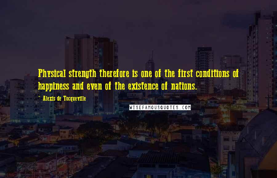 Alexis De Tocqueville Quotes: Physical strength therefore is one of the first conditions of happiness and even of the existence of nations.