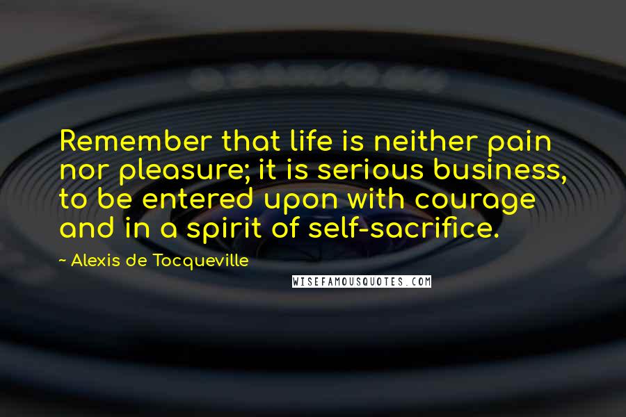 Alexis De Tocqueville Quotes: Remember that life is neither pain nor pleasure; it is serious business, to be entered upon with courage and in a spirit of self-sacrifice.