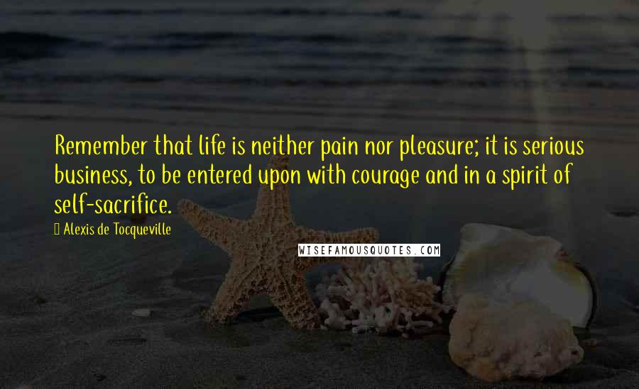 Alexis De Tocqueville Quotes: Remember that life is neither pain nor pleasure; it is serious business, to be entered upon with courage and in a spirit of self-sacrifice.