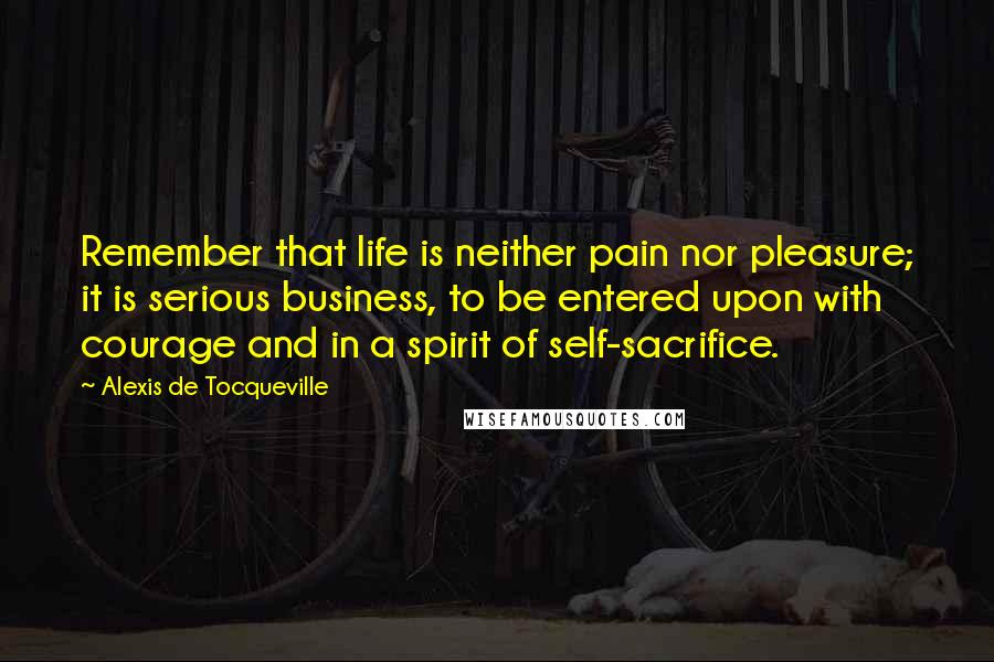 Alexis De Tocqueville Quotes: Remember that life is neither pain nor pleasure; it is serious business, to be entered upon with courage and in a spirit of self-sacrifice.