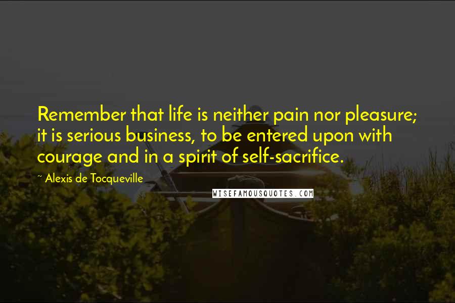 Alexis De Tocqueville Quotes: Remember that life is neither pain nor pleasure; it is serious business, to be entered upon with courage and in a spirit of self-sacrifice.