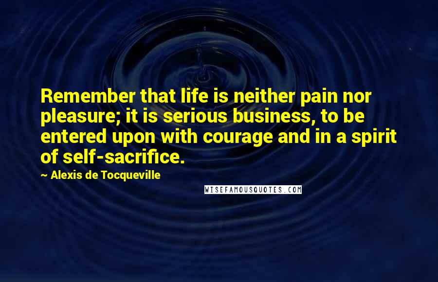 Alexis De Tocqueville Quotes: Remember that life is neither pain nor pleasure; it is serious business, to be entered upon with courage and in a spirit of self-sacrifice.