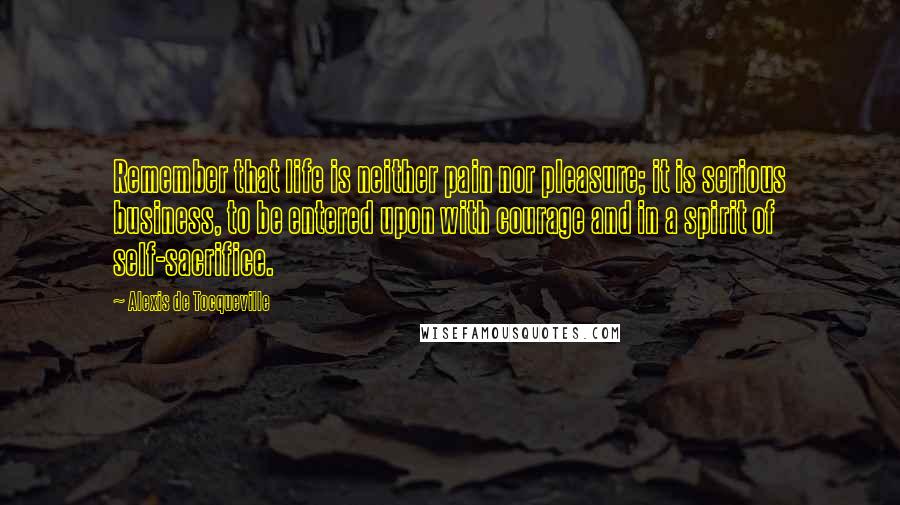 Alexis De Tocqueville Quotes: Remember that life is neither pain nor pleasure; it is serious business, to be entered upon with courage and in a spirit of self-sacrifice.