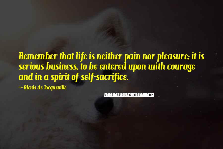 Alexis De Tocqueville Quotes: Remember that life is neither pain nor pleasure; it is serious business, to be entered upon with courage and in a spirit of self-sacrifice.