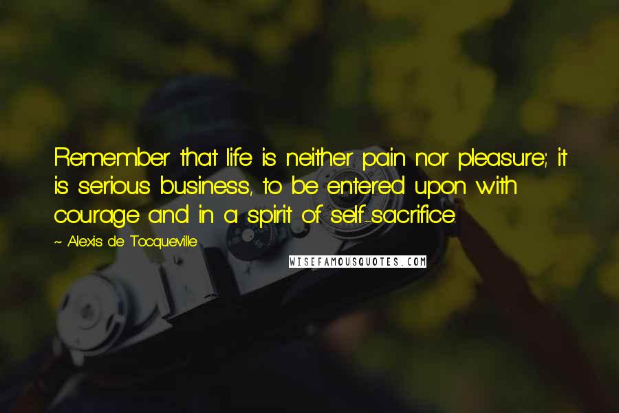 Alexis De Tocqueville Quotes: Remember that life is neither pain nor pleasure; it is serious business, to be entered upon with courage and in a spirit of self-sacrifice.