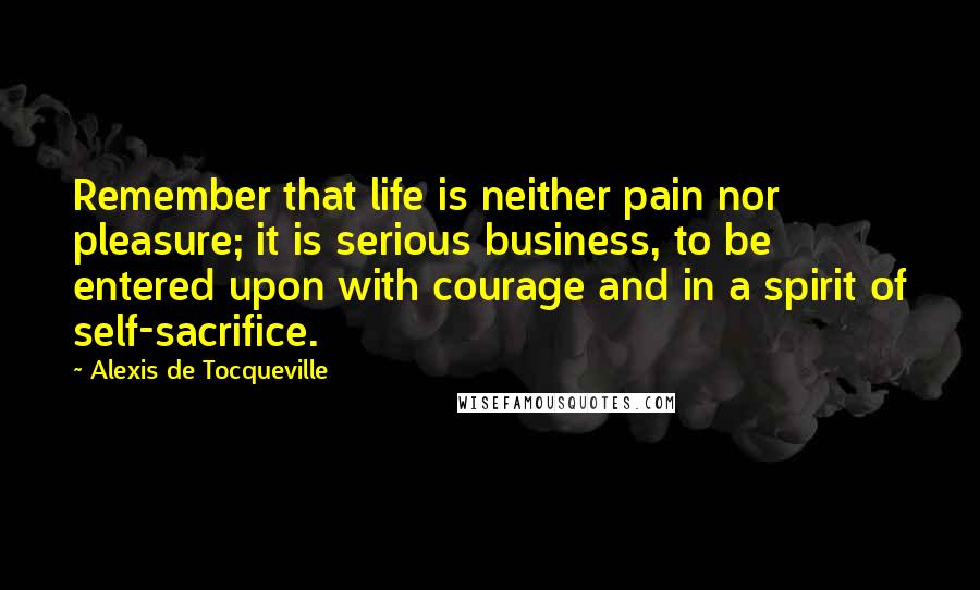 Alexis De Tocqueville Quotes: Remember that life is neither pain nor pleasure; it is serious business, to be entered upon with courage and in a spirit of self-sacrifice.