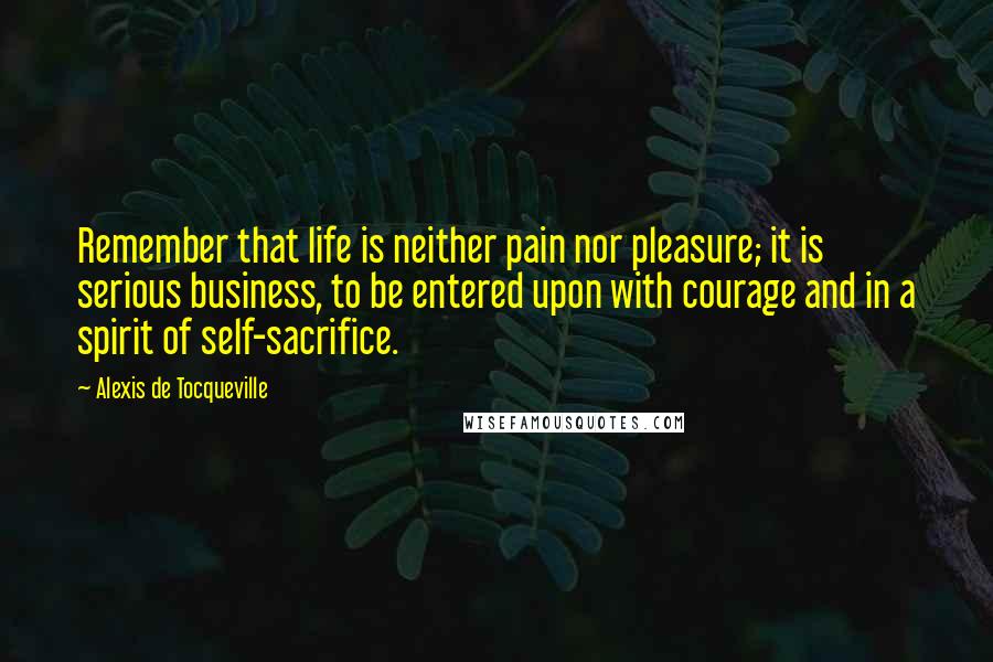 Alexis De Tocqueville Quotes: Remember that life is neither pain nor pleasure; it is serious business, to be entered upon with courage and in a spirit of self-sacrifice.