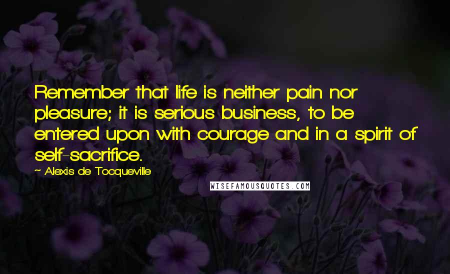 Alexis De Tocqueville Quotes: Remember that life is neither pain nor pleasure; it is serious business, to be entered upon with courage and in a spirit of self-sacrifice.