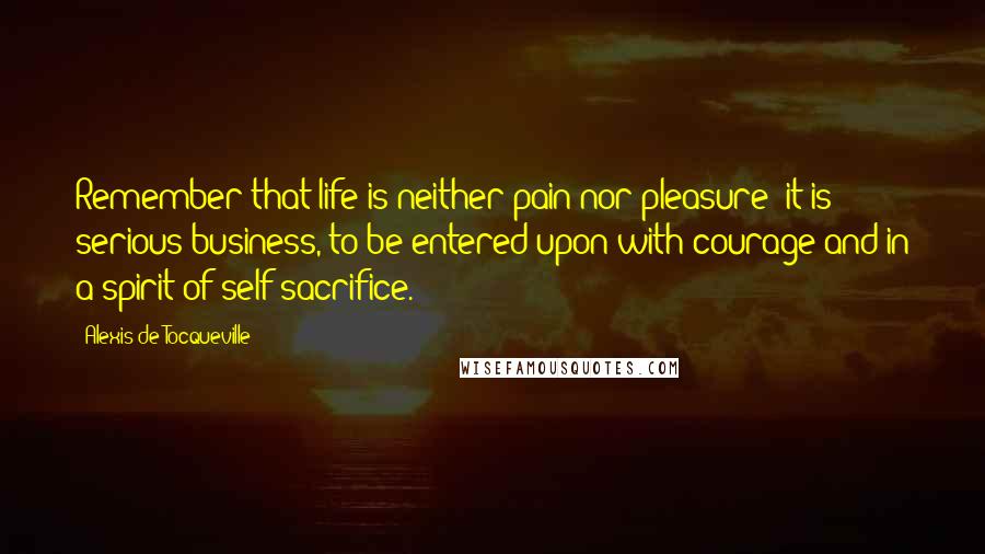 Alexis De Tocqueville Quotes: Remember that life is neither pain nor pleasure; it is serious business, to be entered upon with courage and in a spirit of self-sacrifice.