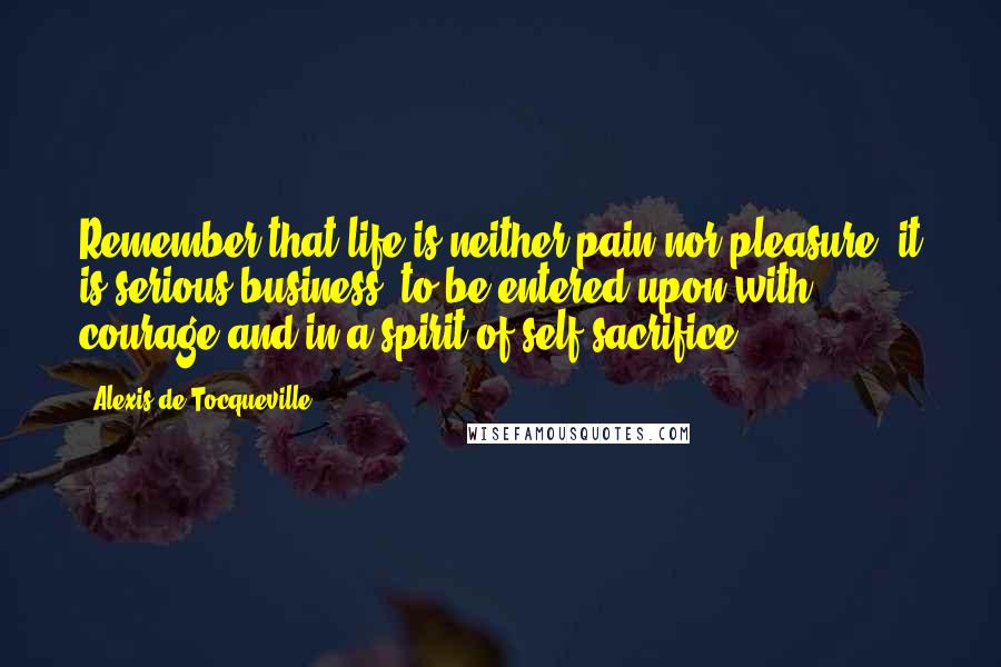 Alexis De Tocqueville Quotes: Remember that life is neither pain nor pleasure; it is serious business, to be entered upon with courage and in a spirit of self-sacrifice.