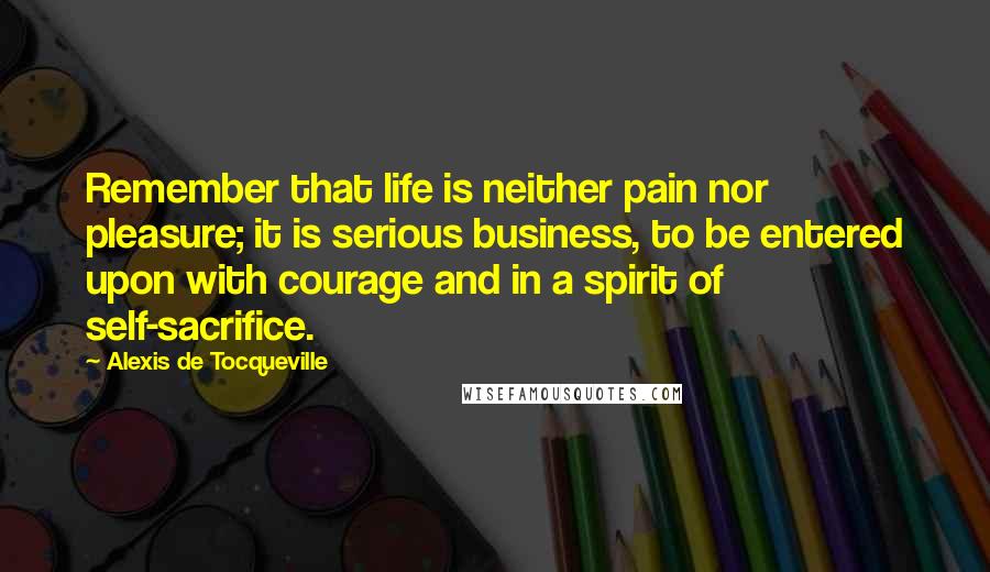 Alexis De Tocqueville Quotes: Remember that life is neither pain nor pleasure; it is serious business, to be entered upon with courage and in a spirit of self-sacrifice.