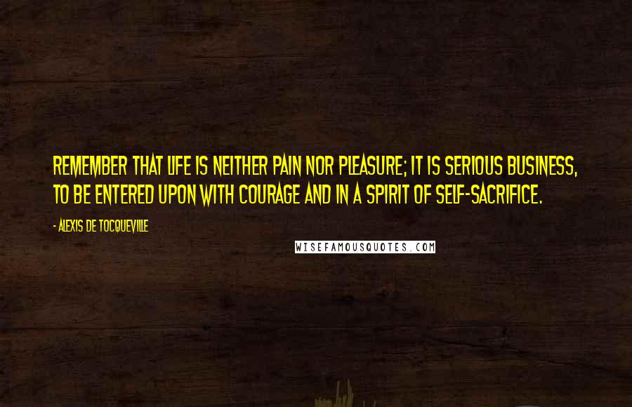 Alexis De Tocqueville Quotes: Remember that life is neither pain nor pleasure; it is serious business, to be entered upon with courage and in a spirit of self-sacrifice.