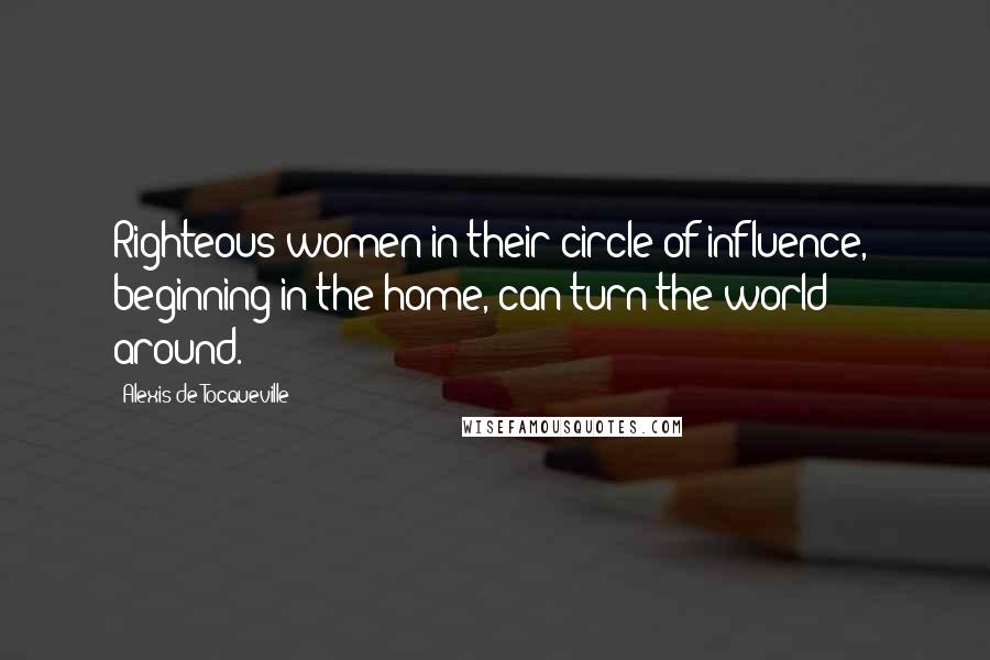 Alexis De Tocqueville Quotes: Righteous women in their circle of influence,  beginning in the home, can turn the world around.