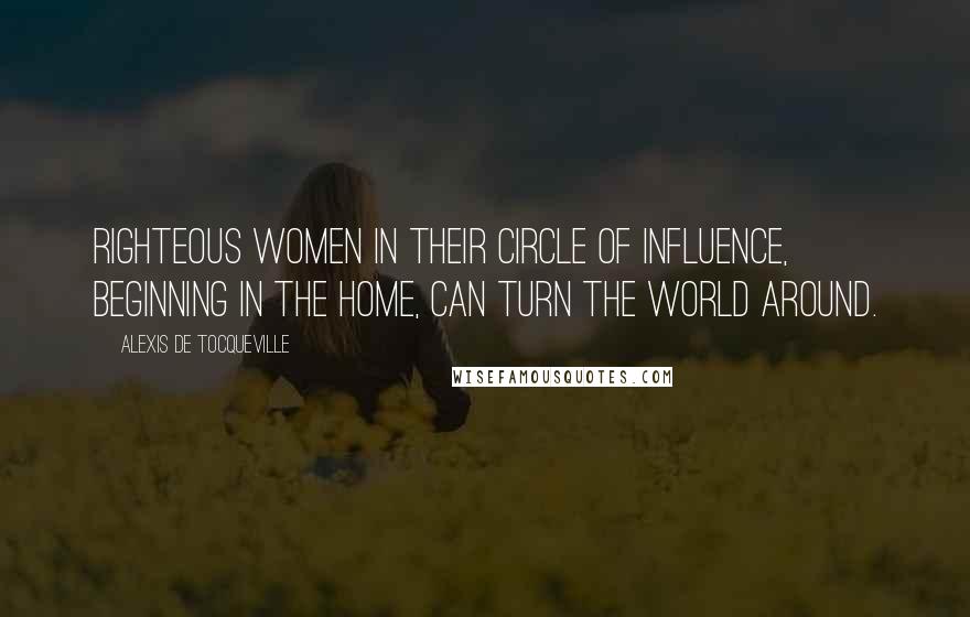 Alexis De Tocqueville Quotes: Righteous women in their circle of influence, beginning in the home, can turn the world around.