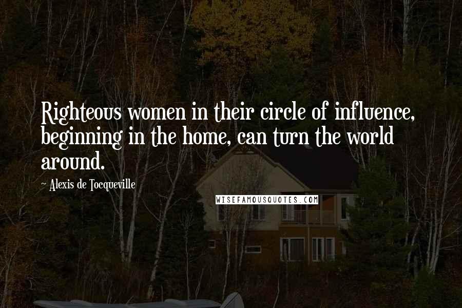 Alexis De Tocqueville Quotes: Righteous women in their circle of influence,  beginning in the home, can turn the world around.