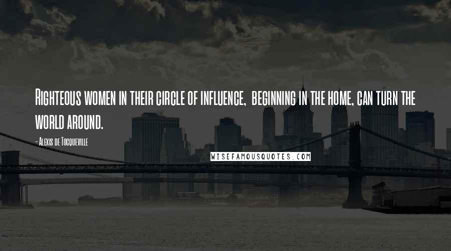 Alexis De Tocqueville Quotes: Righteous women in their circle of influence, beginning in the home, can turn the world around.