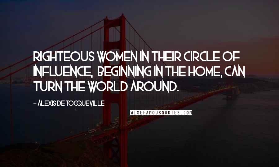 Alexis De Tocqueville Quotes: Righteous women in their circle of influence,  beginning in the home, can turn the world around.