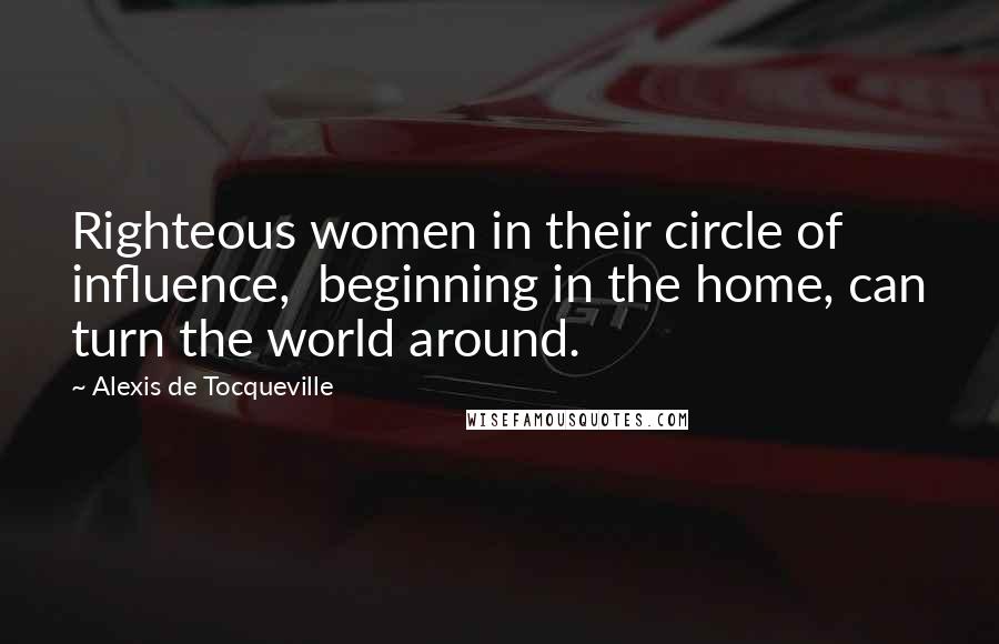 Alexis De Tocqueville Quotes: Righteous women in their circle of influence,  beginning in the home, can turn the world around.