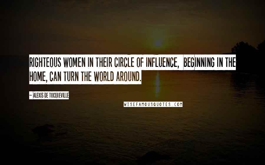 Alexis De Tocqueville Quotes: Righteous women in their circle of influence,  beginning in the home, can turn the world around.