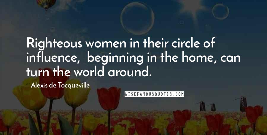 Alexis De Tocqueville Quotes: Righteous women in their circle of influence,  beginning in the home, can turn the world around.