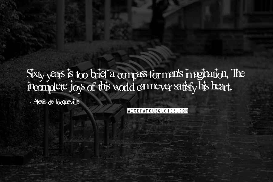 Alexis De Tocqueville Quotes: Sixty years is too brief a compass for man's imagination. The incomplete joys of this world can never satisfy his heart.