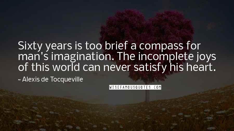 Alexis De Tocqueville Quotes: Sixty years is too brief a compass for man's imagination. The incomplete joys of this world can never satisfy his heart.