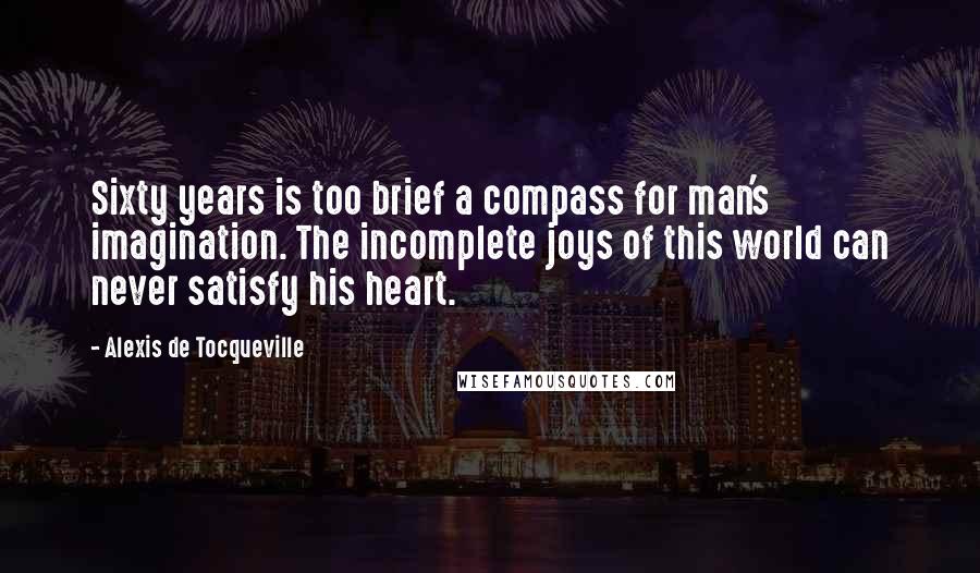 Alexis De Tocqueville Quotes: Sixty years is too brief a compass for man's imagination. The incomplete joys of this world can never satisfy his heart.