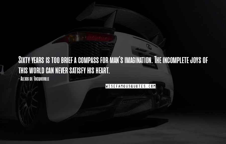 Alexis De Tocqueville Quotes: Sixty years is too brief a compass for man's imagination. The incomplete joys of this world can never satisfy his heart.