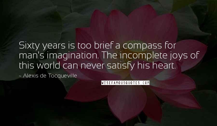 Alexis De Tocqueville Quotes: Sixty years is too brief a compass for man's imagination. The incomplete joys of this world can never satisfy his heart.