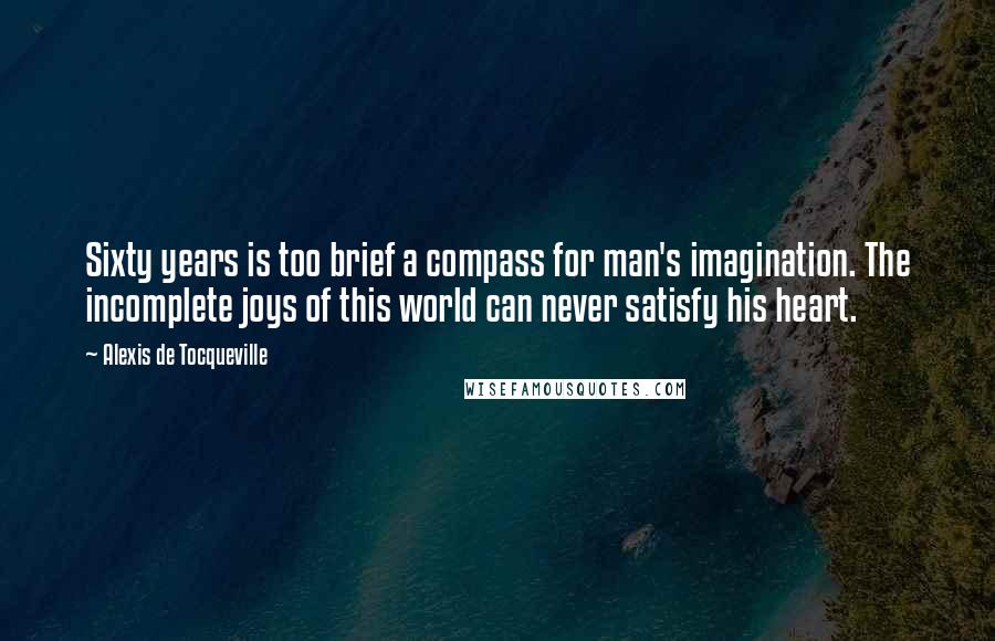 Alexis De Tocqueville Quotes: Sixty years is too brief a compass for man's imagination. The incomplete joys of this world can never satisfy his heart.