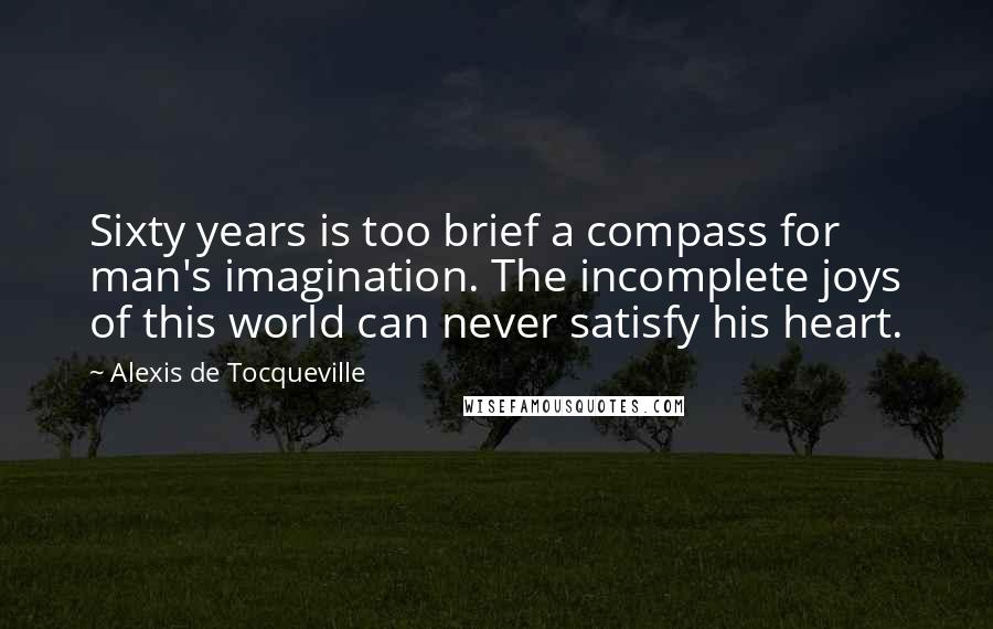 Alexis De Tocqueville Quotes: Sixty years is too brief a compass for man's imagination. The incomplete joys of this world can never satisfy his heart.