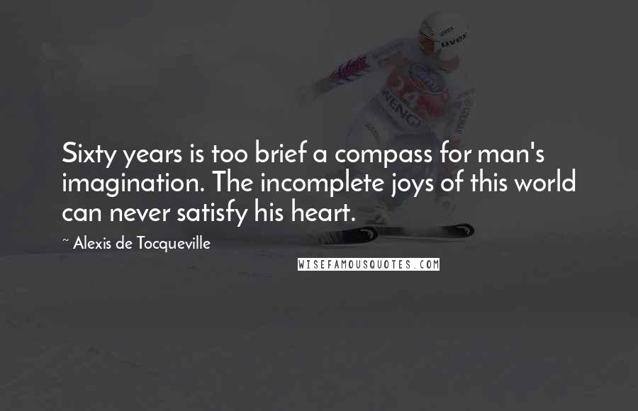Alexis De Tocqueville Quotes: Sixty years is too brief a compass for man's imagination. The incomplete joys of this world can never satisfy his heart.
