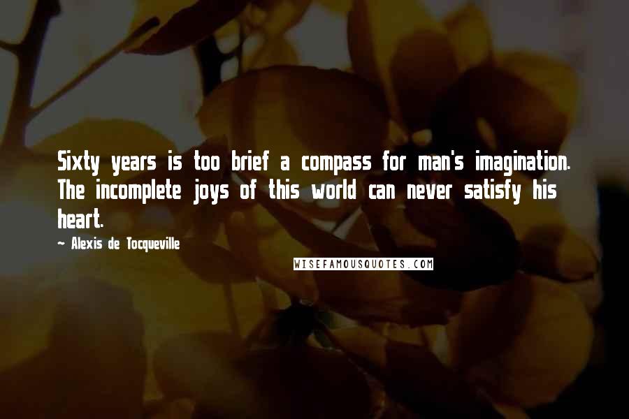 Alexis De Tocqueville Quotes: Sixty years is too brief a compass for man's imagination. The incomplete joys of this world can never satisfy his heart.