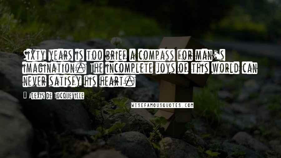 Alexis De Tocqueville Quotes: Sixty years is too brief a compass for man's imagination. The incomplete joys of this world can never satisfy his heart.