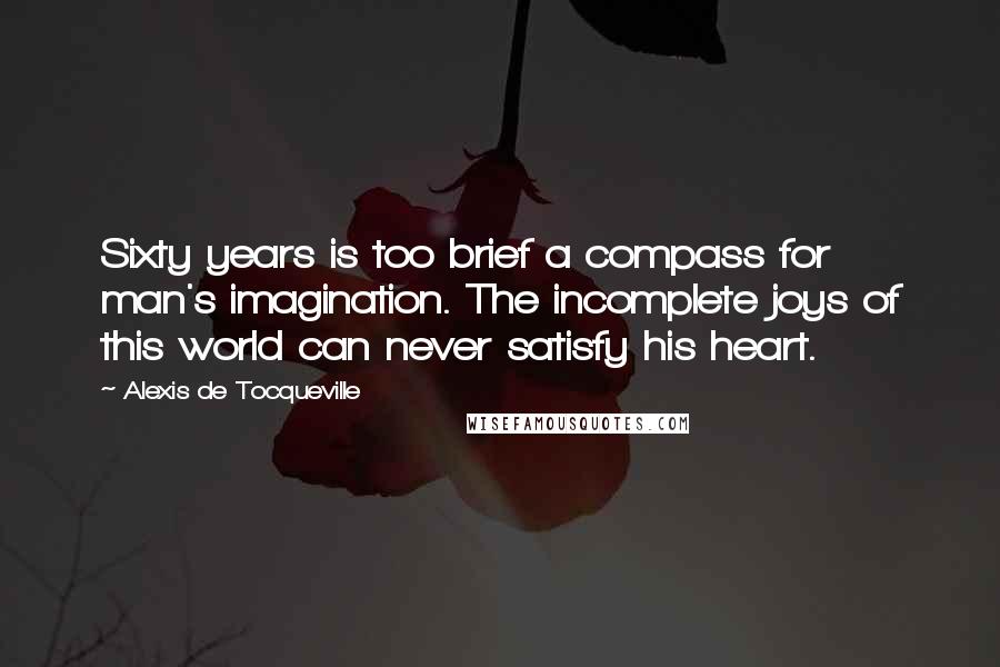 Alexis De Tocqueville Quotes: Sixty years is too brief a compass for man's imagination. The incomplete joys of this world can never satisfy his heart.