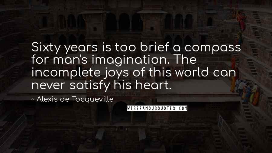 Alexis De Tocqueville Quotes: Sixty years is too brief a compass for man's imagination. The incomplete joys of this world can never satisfy his heart.