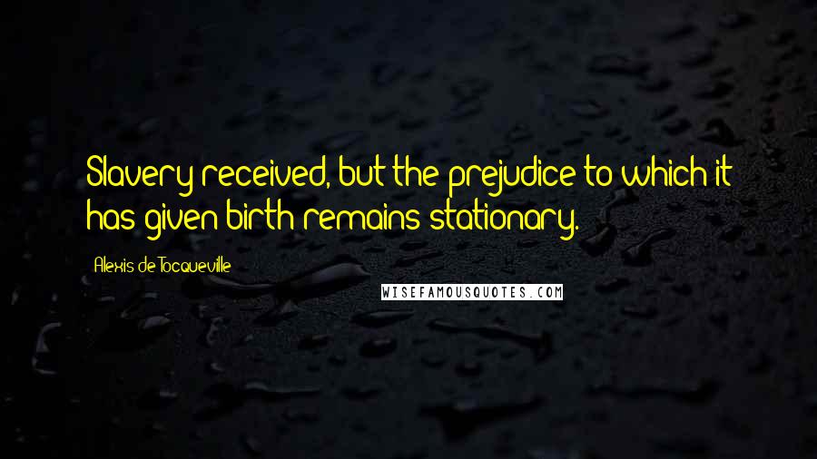 Alexis De Tocqueville Quotes: Slavery received, but the prejudice to which it has given birth remains stationary.