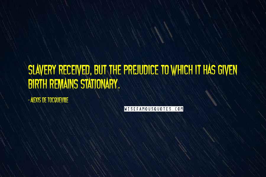 Alexis De Tocqueville Quotes: Slavery received, but the prejudice to which it has given birth remains stationary.