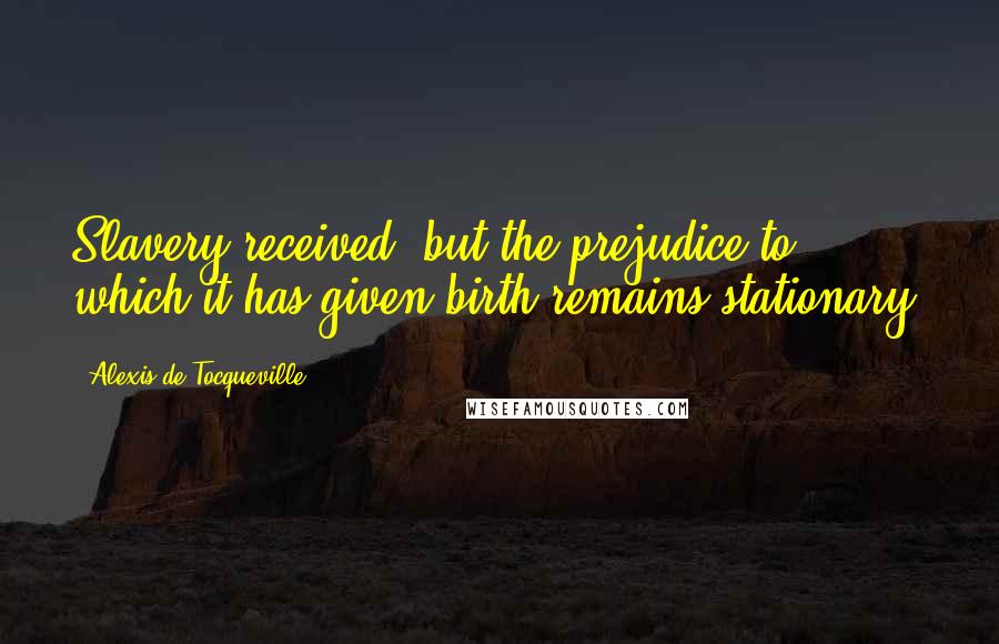 Alexis De Tocqueville Quotes: Slavery received, but the prejudice to which it has given birth remains stationary.