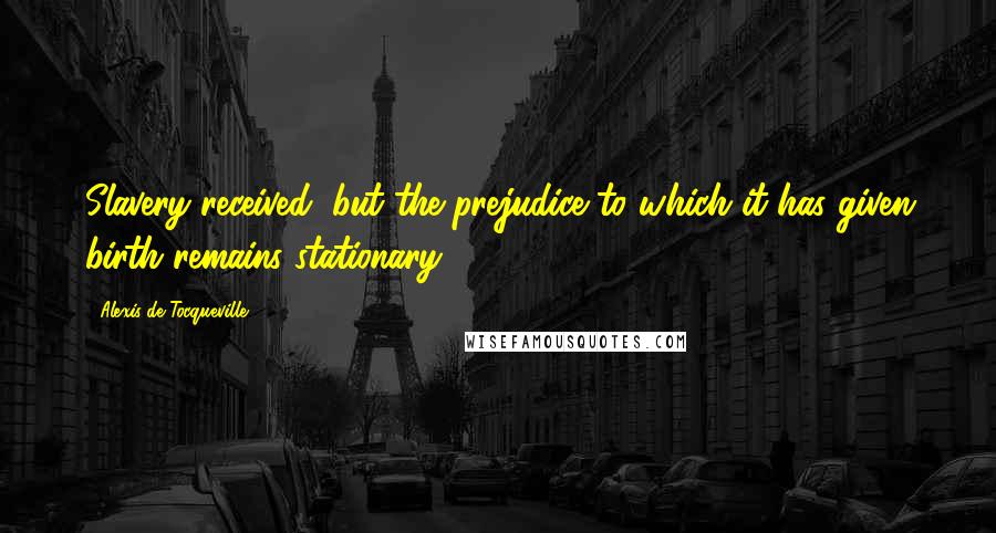 Alexis De Tocqueville Quotes: Slavery received, but the prejudice to which it has given birth remains stationary.
