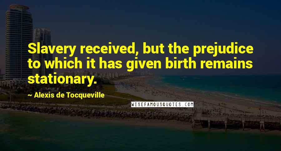 Alexis De Tocqueville Quotes: Slavery received, but the prejudice to which it has given birth remains stationary.