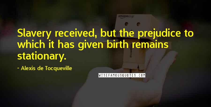 Alexis De Tocqueville Quotes: Slavery received, but the prejudice to which it has given birth remains stationary.