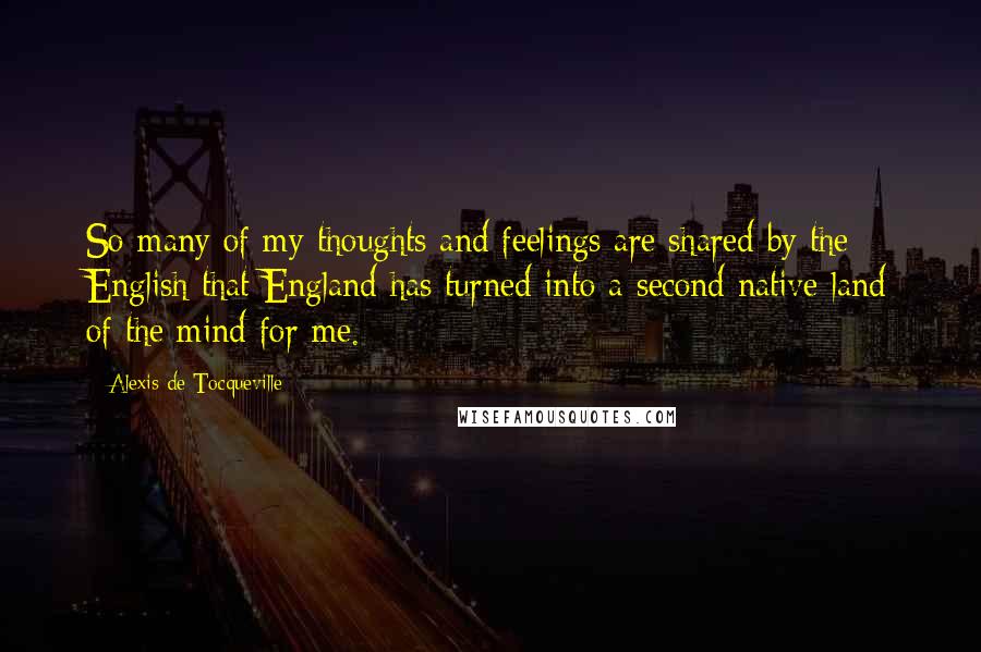 Alexis De Tocqueville Quotes: So many of my thoughts and feelings are shared by the English that England has turned into a second native land of the mind for me.