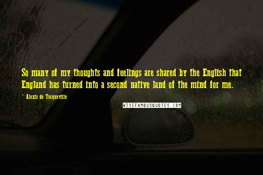 Alexis De Tocqueville Quotes: So many of my thoughts and feelings are shared by the English that England has turned into a second native land of the mind for me.