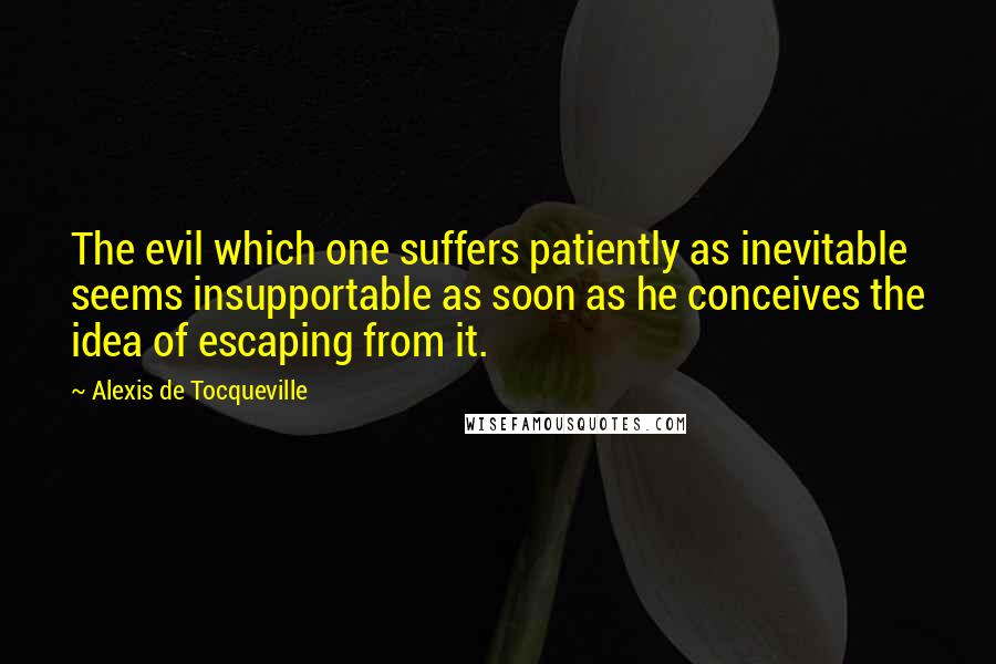 Alexis De Tocqueville Quotes: The evil which one suffers patiently as inevitable seems insupportable as soon as he conceives the idea of escaping from it.