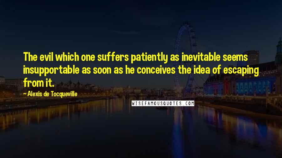 Alexis De Tocqueville Quotes: The evil which one suffers patiently as inevitable seems insupportable as soon as he conceives the idea of escaping from it.