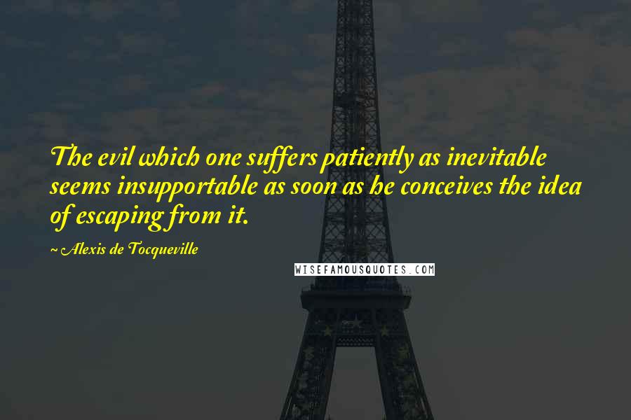 Alexis De Tocqueville Quotes: The evil which one suffers patiently as inevitable seems insupportable as soon as he conceives the idea of escaping from it.
