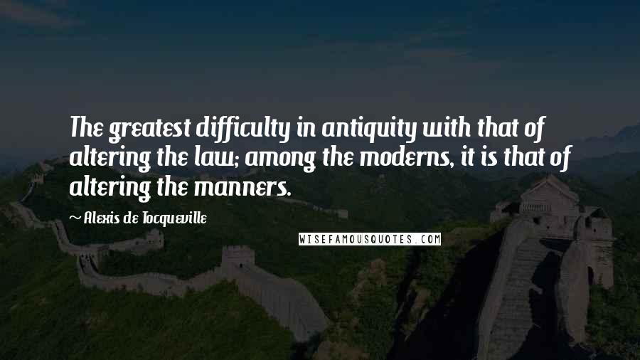Alexis De Tocqueville Quotes: The greatest difficulty in antiquity with that of altering the law; among the moderns, it is that of altering the manners.