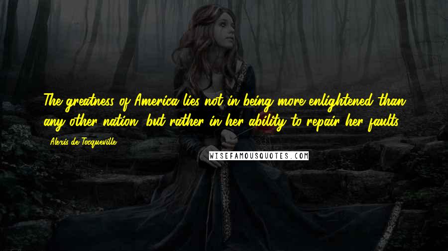 Alexis De Tocqueville Quotes: The greatness of America lies not in being more enlightened than any other nation, but rather in her ability to repair her faults.