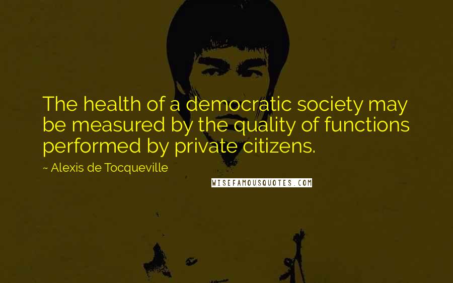 Alexis De Tocqueville Quotes: The health of a democratic society may be measured by the quality of functions performed by private citizens.